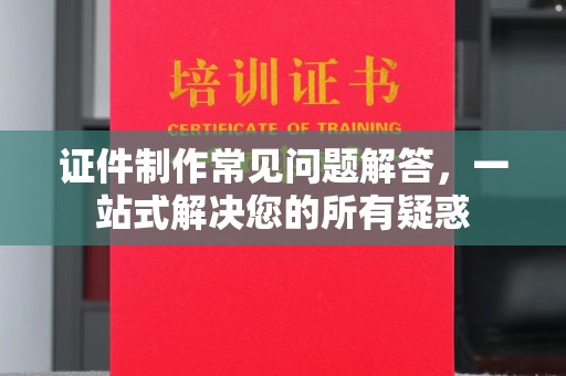 溆浦证件制作常见问题解答，一站式解决您的所有疑惑